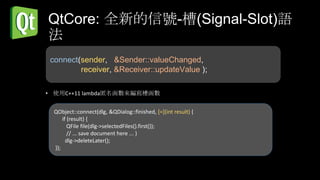 QtCore: 全新的信號-槽(Signal-Slot)語
法
 connect(sender, &Sender::valueChanged,
         receiver, &Receiver::updateValue );

• 使用C++11 lambda匿名函數來編寫槽函數


  QObject::connect(dlg, &QDialog::finished, [=](int result) {
      if (result) {
         QFile file(dlg->selectedFiles().first());
         // ... save document here ... }
        dlg->deleteLater();
  });
 