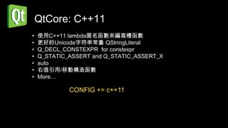 QtCore: C++11
•   使用C++11 lambda匿名函數來編寫槽函數
•   更好的Unicode字符串常量 QStringLiteral
•   Q_DECL_CONSTEXPR for constexpr
•   Q_STATIC_ASSERT and Q_STATIC_ASSERT_X
•   auto
•   右值引用/移動構造函數
•   More…

             CONFIG += c++11
 