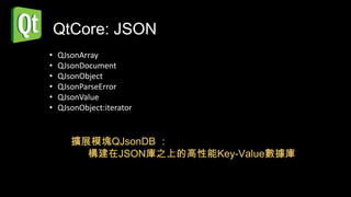 QtCore: JSON
•   QJsonArray
•   QJsonDocument
•   QJsonObject
•   QJsonParseError
•   QJsonValue
•   QJsonObject:iterator


       擴展模塊QJsonDB ：
         構建在JSON庫之上的高性能Key-Value數據庫
 