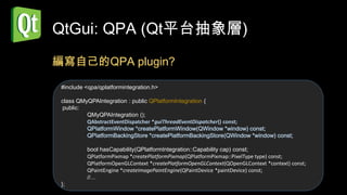 QtGui: QPA (Qt平台抽象層)
編寫自己的QPA plugin?

 #include <qpa/qplatformintegration.h>

 class QMyQPAIntegration : public QPlatformIntegration {
 public:
          QMyQPAIntegration ();
          QAbstractEventDispatcher *guiThreadEventDispatcher() const;
          QPlatformWindow *createPlatformWindow(QWindow *window) const;
          QPlatformBackingStore *createPlatformBackingStore(QWindow *window) const;

          bool hasCapability(QPlatformIntegration::Capability cap) const;
          QPlatformPixmap *createPlatformPixmap(QPlatformPixmap::PixelType type) const;
          QPlatformOpenGLContext *createPlatformOpenGLContext(QOpenGLContext *context) const;
          QPaintEngine *createImagePaintEngine(QPaintDevice *paintDevice) const;
          //…
 };
 