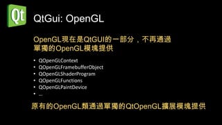 QtGui: OpenGL
OpenGL現在是QtGUI的一部分，不再通過
單獨的OpenGL模塊提供
•   QOpenGLContext
•   QOpenGLFramebufferObject
•   QOpenGLShaderProgram
•   QOpenGLFunctions
•   QOpenGLPaintDevice
•   …

原有的OpenGL類通過單獨的QtOpenGL擴展模塊提供
 