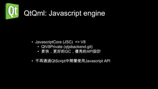 QtQml: Javascript engine


  • JavascriptCore (JSC) => V8
     • QtV8Private (qtjsbackend.git)
     • 更快，更好的GC，優秀的API設計

  • 不再通過QtScript中間層使用Javascript API
 