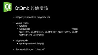 QtQml: 其他增強
• property variant => property var

• Value types
   • QColor
   • Sequence                                            types:
     QList<int>, QList<qreal>, QList<bool>, QList<QUrl>, QList<
     QString> and QStringList

• Module API
   • qmlRegisterModuleApi()

• Javascript import “.import”
 