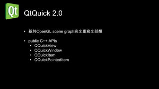 QtQuick 2.0

• 基於OpenGL scene graph完全重寫全部類

• public C++ APIs
   • QQuickView
   • QQuickWindow
   • QQuickItem
   • QQuickPaintedItem
 