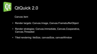 QtQuick 2.0
  Canvas item

• Render targets: Canvas.Image, Canvas.FramebufferObject

• Render strategies: Canvas.Immediate, Canvas.Cooperative,
  Canvas.Threaded

• Tiled rendering: tileSize, canvasSize, canvasWindow
 