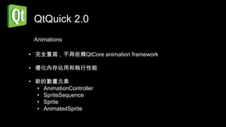 QtQuick 2.0
 Animations

• 完全重寫，不再依賴QtCore animation framework

• 優化內存佔用和執行性能

• 新的動畫元素
  • AnimationController
  • SpriteSequence
  • Sprite
  • AnimatedSprite
 