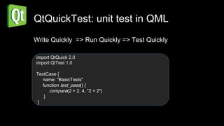 QtQuickTest: unit test in QML
Write Quickly => Run Quickly => Test Quickly

import QtQuick 2.0
import QtTest 1.0

TestCase {
  name: "BasicTests"
  function test_pass() {
     compare(2 + 2, 4, "2 + 2")
   }
}
 
