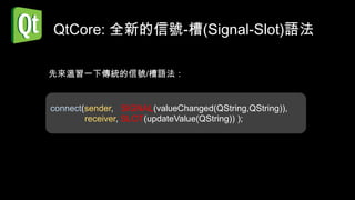 QtCore: 全新的信號-槽(Signal-Slot)語法

先來溫習一下傳統的信號/槽語法：


connect(sender, SIGNAL(valueChanged(QString,QString)),
        receiver, SLOT(updateValue(QString)) );
 