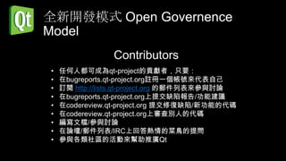 全新開發模式 Open Governence
Model
                Contributors
•   任何人都可成為qt-project的貢獻者，只要：
•   在bugreports.qt-project.org註冊一個帳號來代表自己
•   訂閱 http://lists.qt-project.org 的郵件列表來參與討論
•   在bugreports.qt-project.org上提交缺陷報告/功能建議
•   在codereview.qt-project.org 提交修復缺陷/新功能的代碼
•   在codereview.qt-project.org上審查別人的代碼
•   編寫文檔/參與討論
•   在論壇/郵件列表/IRC上回答熱情的菜鳥的提問
•   參與各類社區的活動來幫助推廣Qt
 
