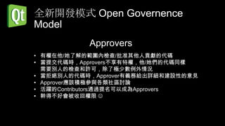 全新開發模式 Open Governence
Model
           Approvers
• 有權在他/她了解的範圍內檢查/批准其他人貢獻的代碼
• 當提交代碼時，Approvers不享有特權，他/她們的代碼同樣
  需要別人的檢查和許可，除了極少數例外情況
• 當拒絕別人的代碼時，Approver有義務給出詳細和建設性的意見
• Approver應該積極參與各類社區討論
• 活躍的Contributors通過提名可以成為Approvers
• 幹得不好會被收回權限 
 
