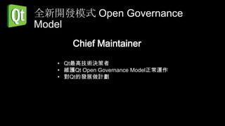 全新開發模式 Open Governance
Model
       Chief Maintainer

   • Qt最高技術決策者
   • 維護Qt Open Governance Model正常運作
   • 對Qt的發展做計劃
 
