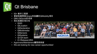 Qt Brisbane
• 50+ 軟件工程師
• 曾經負責開發Qtopia和後續的QtMobility項目
• QML/QtQuick的老家
• 現在負責的項目有
   • Qt3D
   • QtLocation
   • QtDeclarative
   • QtMultimedia
   • QtSensors
   • QtSystems
   • Qt QA team
   • CI /Release/JIRA
• Approvers/Maintainers權限將保留
• We are looking for new career opportunities!
 