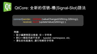 QtCore: 全新的信號-槽(Signal-Slot)語法

connect(sender, SIGNAL(valueChanged(QString,QString)),
        receiver, SLOT(updateValue(QString)) );



問題：
• 缺少編譯期語法檢查: 宏 + 字符串
• 對C++類型系統不友好： typedef, namespace, etc.
• 潛在的性能損失: 運行時解析字符串
 