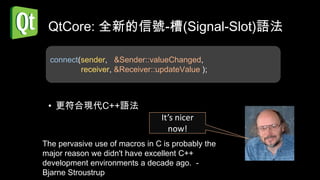 QtCore: 全新的信號-槽(Signal-Slot)語法

  connect(sender, &Sender::valueChanged,
          receiver, &Receiver::updateValue );



 • 更符合現代C++語法
                                It’s nicer
                                  now!
The pervasive use of macros in C is probably the
major reason we didn't have excellent C++
development environments a decade ago. -
Bjarne Stroustrup
 