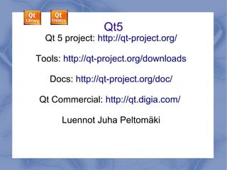 Qt5

Qt 5 project: http://qt-project.org/
Tools: http://qt-project.org/downloads
Docs: http://qt-project.org/doc/
Qt Commercial: http://qt.digia.com/
Lectures by Juha Peltomäki

 