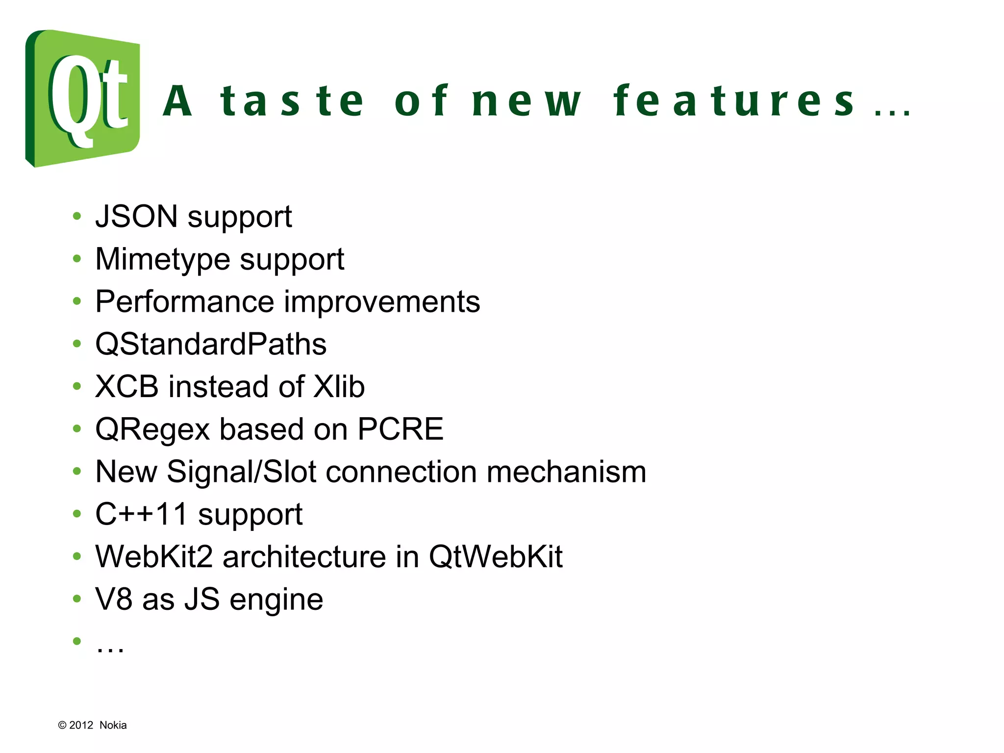 © 2012  Nokia  A taste of new features… JSON support Mimetype support Performance improvements QStandardPaths XCB instead of Xlib QRegex based on PCRE New Signal/Slot connection mechanism C++11 support WebKit2 architecture in QtWebKit V8 as JS engine … 