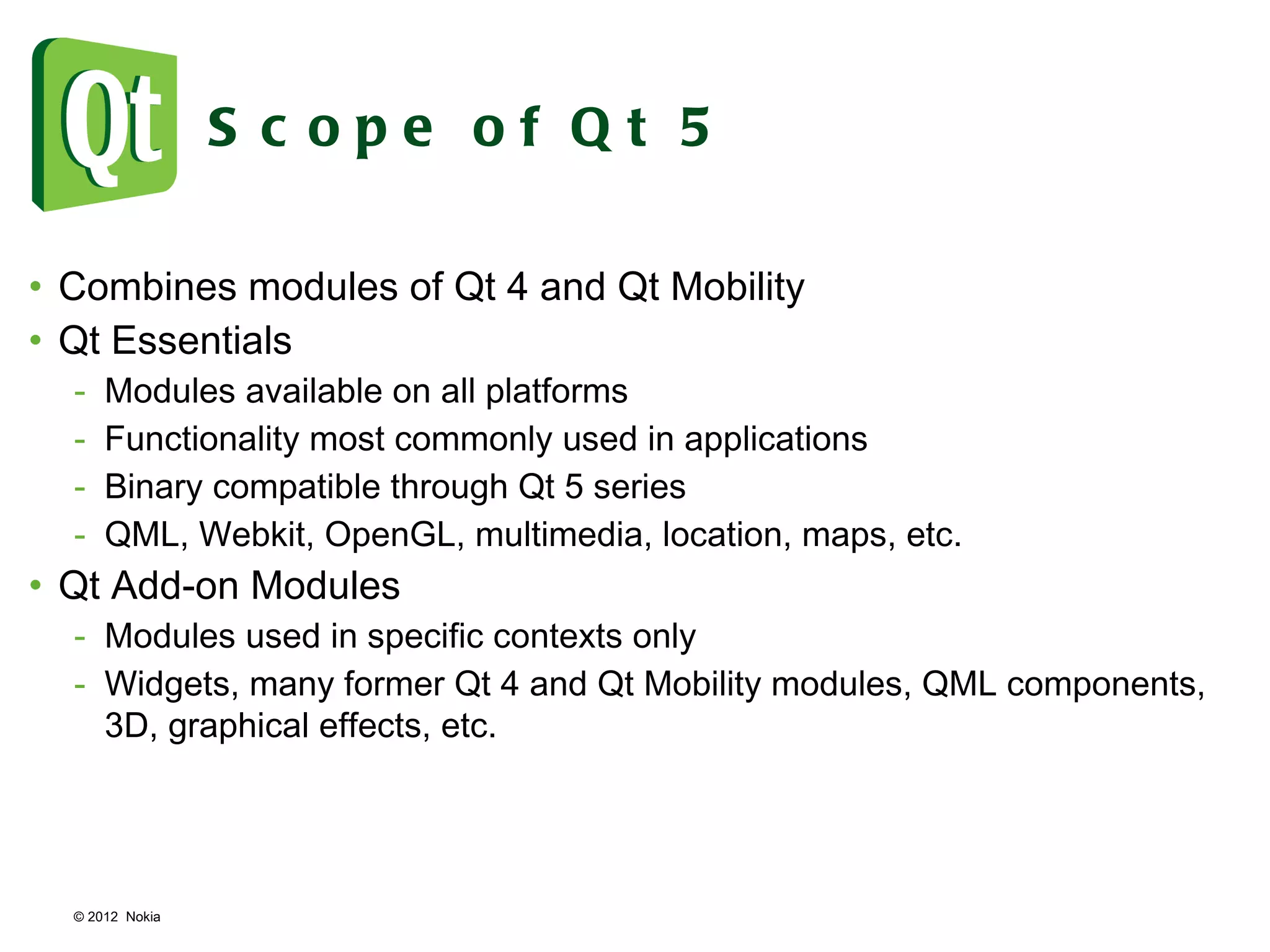 © 2012  Nokia  Scope of Qt 5 Combines modules of Qt 4 and Qt Mobility Qt Essentials Modules available on all platforms Functionality most commonly used in applications Binary compatible through Qt 5 series QML, Webkit, OpenGL, multimedia, location, maps, etc. Qt Add-on Modules Modules used in specific contexts only Widgets, many former Qt 4 and Qt Mobility modules, QML components, 3D, graphical effects, etc. 