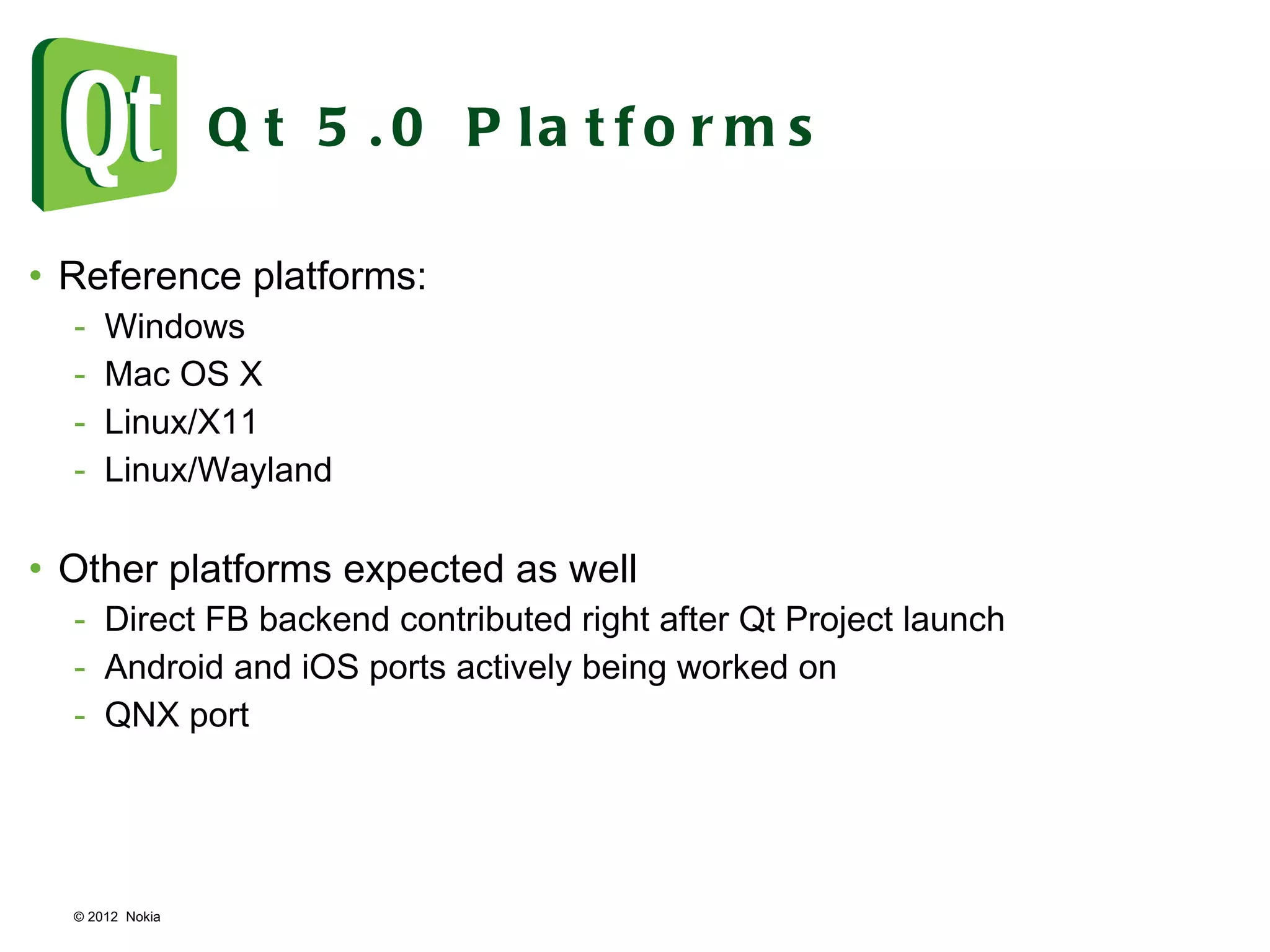 © 2012  Nokia  Qt 5.0 Platforms Reference platforms: Windows Mac OS X Linux/X11 Linux/Wayland Other platforms expected as well Direct FB backend contributed right after Qt Project launch Android and iOS ports actively being worked on QNX port 