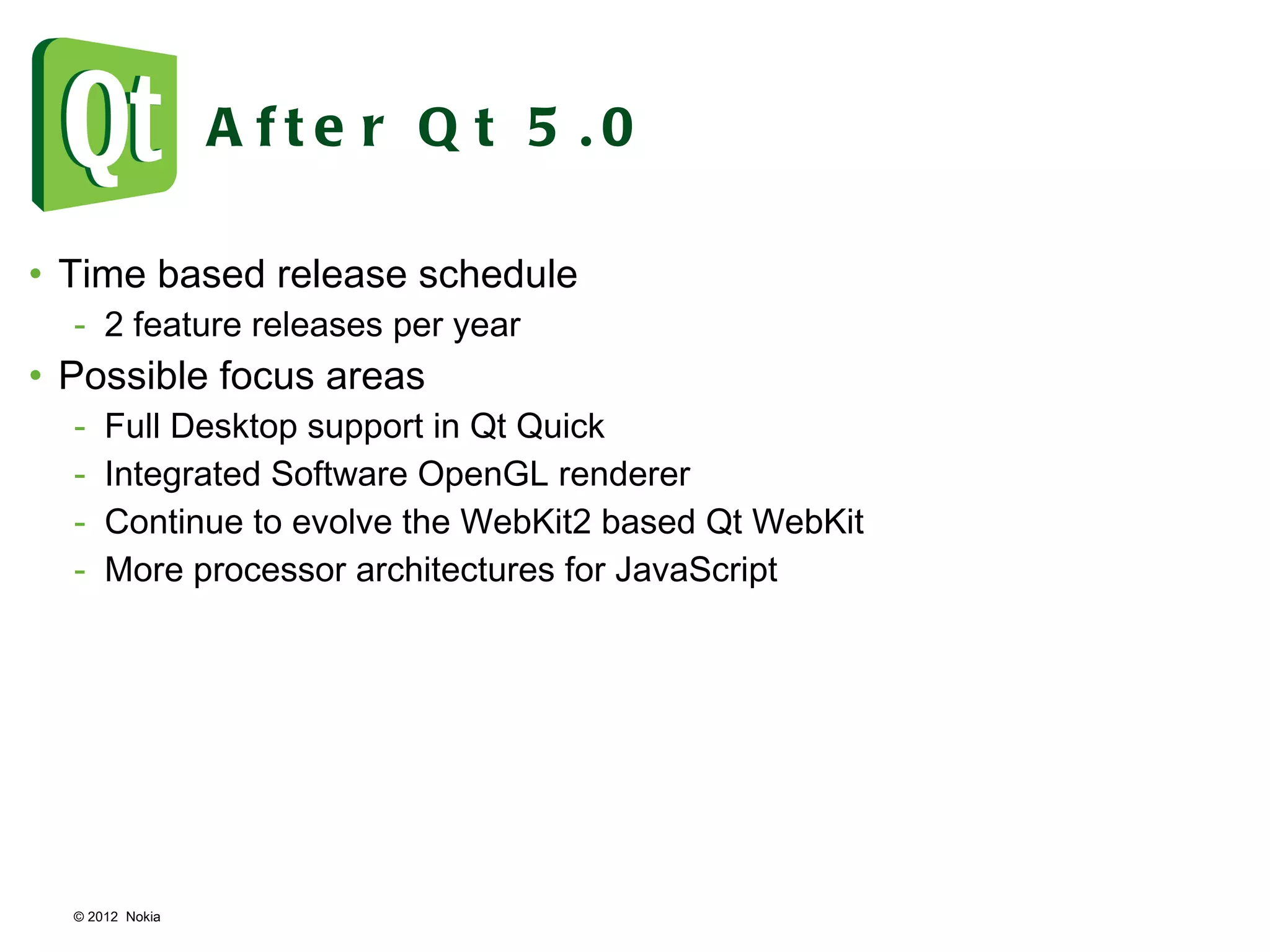 © 2012  Nokia  After Qt 5.0 Time based release schedule 2 feature releases per year Possible focus areas Full Desktop support in Qt Quick Integrated Software OpenGL renderer Continue to evolve the WebKit2 based Qt WebKit More processor architectures for JavaScript 