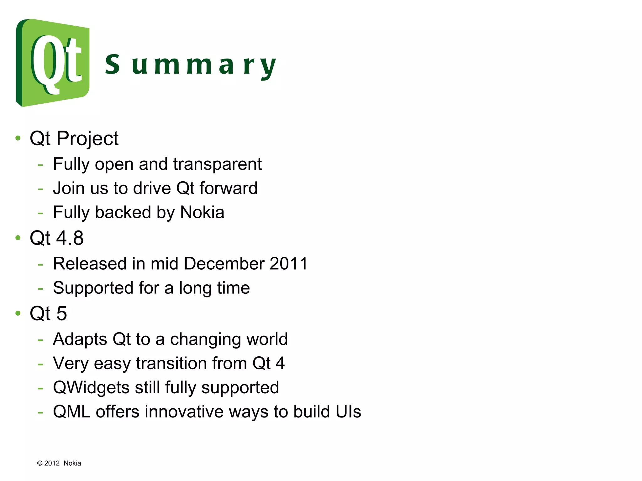 © 2012  Nokia  Summary Qt Project Fully open and transparent Join us to drive Qt forward Fully backed by Nokia Qt 4.8 Released in mid December 2011 Supported for a long time Qt 5 Adapts Qt to a changing world Very easy transition from Qt 4 QWidgets still fully supported QML offers innovative ways to build UIs 
