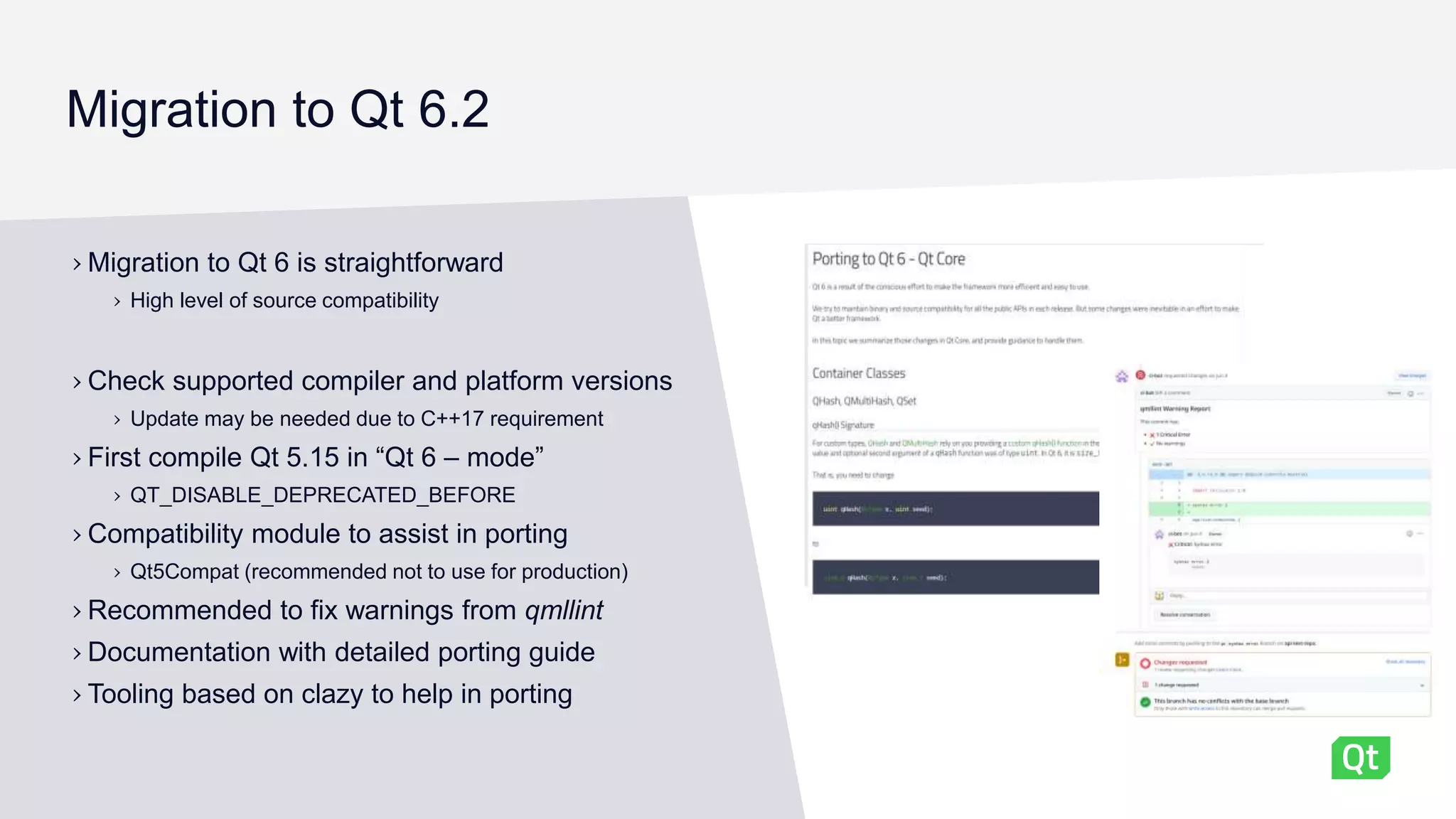 Migration to Qt 6.2
› Migration to Qt 6 is straightforward
› High level of source compatibility
› Check supported compiler and platform versions
› Update may be needed due to C++17 requirement
› First compile Qt 5.15 in “Qt 6 – mode”
› QT_DISABLE_DEPRECATED_BEFORE
› Compatibility module to assist in porting
› Qt5Compat (recommended not to use for production)
› Recommended to fix warnings from qmllint
› Documentation with detailed porting guide
› Tooling based on clazy to help in porting