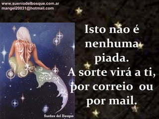 Galvany Bladimir Valdivia Tirado
galvanybvtvida@gmail.com
galvanybvtvida@yahoo.es
galvanybvtvida@hotmail.com
Isto não é
nenhuma
piada.
A sorte virá a ti,
por correio ou
por mail.
www.sueniodelbosque.com.ar
mangel20031@hotmail.com
 