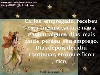 Galvany Bladimir Valdivia Tirado
galvanybvtvida@gmail.com
galvanybvtvida@yahoo.es
galvanybvtvida@hotmail.com
Carlos: empregado, recebeu
esta mesma carta, e não a
enviou, alguns dias mais
tarde perdeu seu emprego.
Dias depois decidiu
continuar, enviou e ficou
rico.
www.sueniodelbosque.com.ar
mangel20031@hotmail.com
 