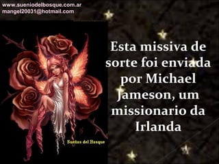 Galvany Bladimir Valdivia Tirado
galvanybvtvida@gmail.com
galvanybvtvida@yahoo.es
galvanybvtvida@hotmail.com
Esta missiva de
sorte foi enviada
por Michael
Jameson, um
missionario da
Irlanda
www.sueniodelbosque.com.ar
mangel20031@hotmail.com
 