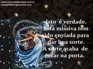 Galvany Bladimir Valdivia Tirado
galvanybvtvida@gmail.com
galvanybvtvida@yahoo.es
galvanybvtvida@hotmail.com
Isto é verdade.
Esta missiva tem
sido enviada para
dar boa sorte.
A sorte acaba de
tocar na porta.
www.sueniodelbosque.com.ar
mangel20031@hotmail.com
 