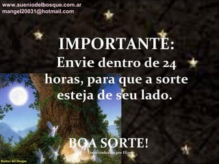 Galvany Bladimir Valdivia Tirado
galvanybvtvida@gmail.com
galvanybvtvida@yahoo.es
galvanybvtvida@hotmail.com
IMPORTANTE:
Envie dentro de 24
horas, para que a sorte
esteja de seu lado.
BOA SORTE!Texto traduzido por Elizete
www.sueniodelbosque.com.ar
mangel20031@hotmail.com
 