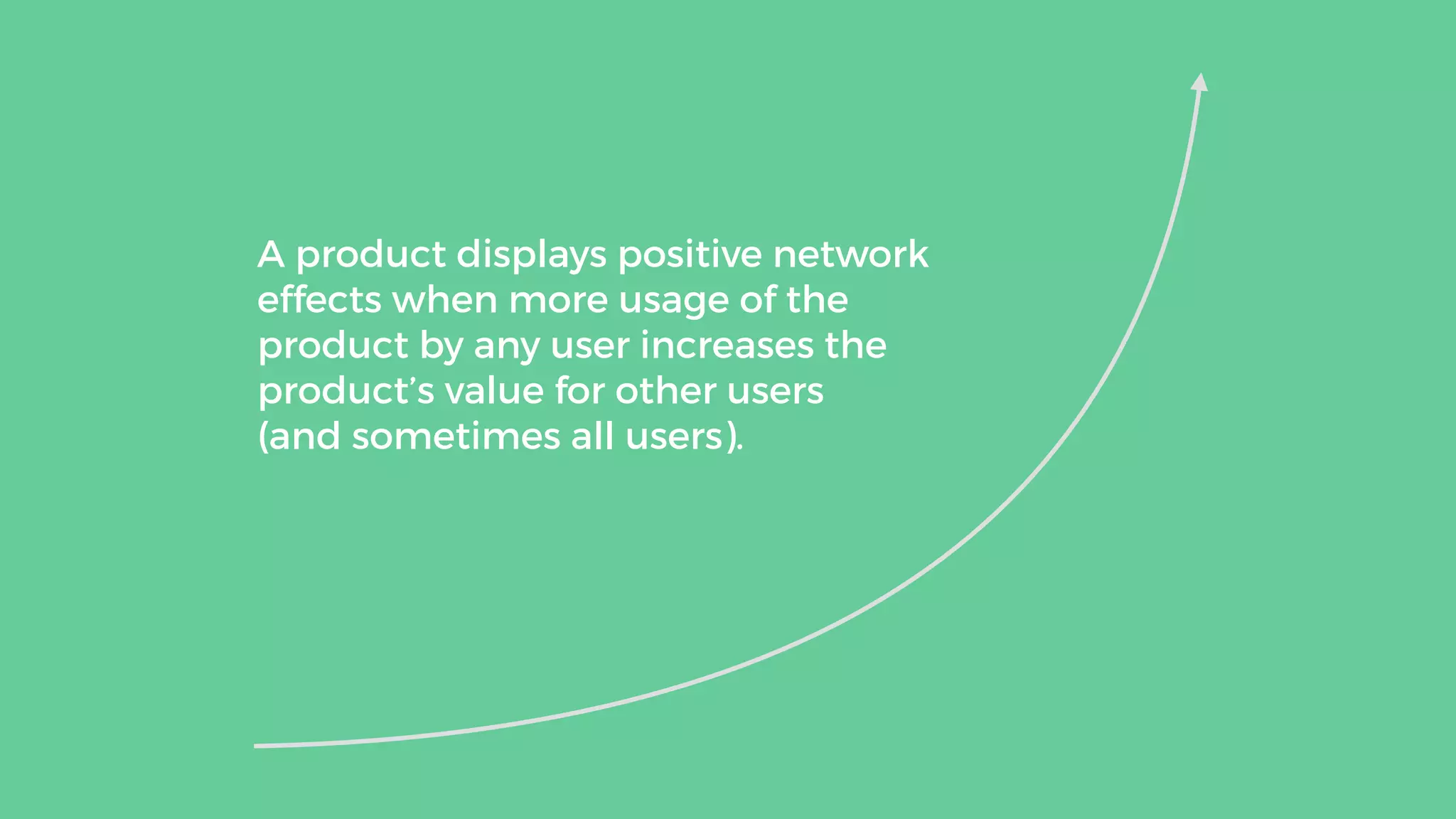 A product displays positive network
effects when more usage of the
product by any user increases the
product’s value for other users  
(and sometimes all users).
 