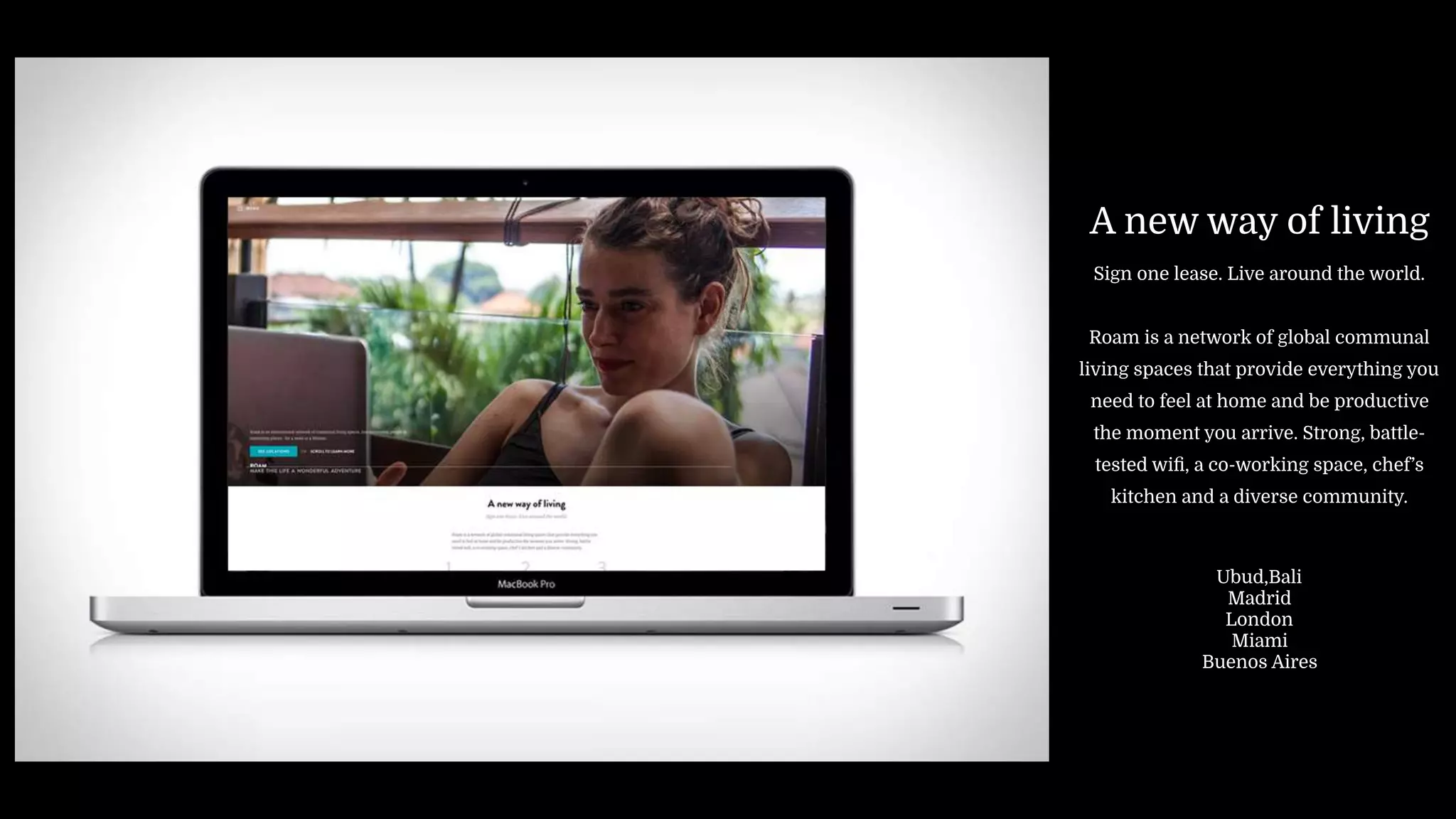 A new way of living
Sign one lease. Live around the world.
Roam is a network of global communal
living spaces that provide everything you
need to feel at home and be productive
the moment you arrive. Strong, battle-
tested wiﬁ, a co-working space, chef’s
kitchen and a diverse community.
Ubud,Bali
Madrid
London
Miami
Buenos Aires
 