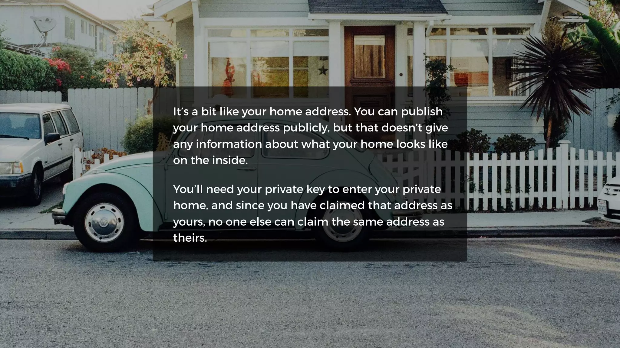 It’s a bit like your home address. You can publish
your home address publicly, but that doesn’t give
any information about what your home looks like
on the inside.
You’ll need your private key to enter your private
home, and since you have claimed that address as
yours, no one else can claim the same address as
theirs.
 