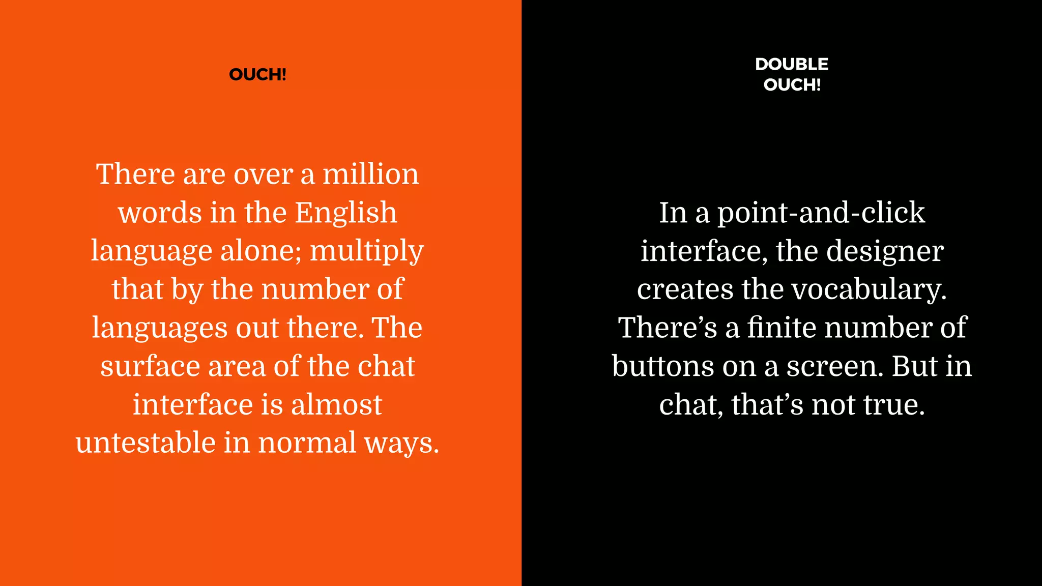 In a point-and-click
interface, the designer
creates the vocabulary.
There’s a ﬁnite number of
buttons on a screen. But in
chat, that’s not true.
There are over a million
words in the English
language alone; multiply
that by the number of
languages out there. The
surface area of the chat
interface is almost
untestable in normal ways.
OUCH!
DOUBLE
OUCH!
 