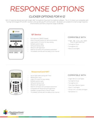 CLICKER OPTIONS FOR K-12
All K-12 response devices work with Insight 360, TurningPoint Cloud and TurningPoint software. The K-12 clickers are compatible with
Turning Technologies’ RF and RF+ receivers and use two-way RF communication. All clickers are suitable for small to large response
environments and have a response range of 200 feet.
RESPONSE OPTIONS
QT Device
COMPATIBLE WITH
COMPATIBLE WITH
•	Insight 360 v2.3.2 and higher
(User ID Login Mode Only
•	TurningPoint Cloud
•	TurningPoint v5.3
•	Flow v2.0 and higher
•	 Secure high-stakes testing with Triton
•	 Alphanumeric input
•	 Large LCD screen for easy viewing
•	 Multiple question types
•	 Self-paced testing mode
•	 Allows for self-registration
•	 Made for formative and summative assessment
•	 Compatible with ResponseCard Programmer
•	 Available in programmed or fixed ID modes
•	 74 available channels with the ability to lock channel
ResponseCard NXT
•	 Full, ergonomic QWERTY keypad
•	 Glow-in-the-dark buttons for dark environments
•	 Large, backlit LCD screen for easy viewing
•	 Multiple question types
•	 Self-paced testing mode
•	 Allows for self-registration
•	 Made for formative and summative assessment
•	 74 available channels with the ability to lock channel
•	Insight 360 v2.3.2 and higher
•	TurningPoint Cloud
•	TurningPoint v5.3
•	Triton Data Collection System
•	Flow v1.7 and higher
•	CPS v6.75 PC / v3.5 Mac and higher
•	RemotePoll v1.5
 