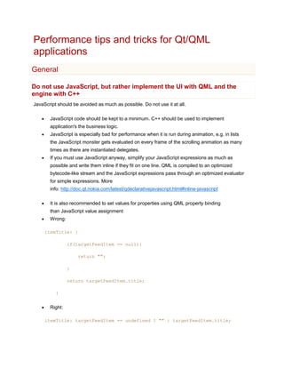 Performance tips and tricks for Qt/QML
applications
General

Do not use JavaScript, but rather implement the UI with QML and the
engine with C++
JavaScript should be avoided as much as possible. Do not use it at all.

       JavaScript code should be kept to a minimum. C++ should be used to implement
        application's the business logic.
       JavaScript is especially bad for performance when it is run during animation, e.g. in lists
        the JavaScript monster gets evaluated on every frame of the scrolling animation as many
        times as there are instantiated delegates.
       If you must use JavaScript anyway, simplify your JavaScript expressions as much as
        possible and write them inline if they fit on one line. QML is compiled to an optimized
        bytecode-like stream and the JavaScript expressions pass through an optimized evaluator
        for simple expressions. More
        info: http://doc.qt.nokia.com/latest/qdeclarativejavascript.html#inline-javascript

       It is also recommended to set values for properties using QML property binding
        than JavaScript value assignment
       Wrong:

       itemTitle: {

                 if(targetFeedItem == null){

                      return "";

                 }

                 return targetFeedItem.title;

           }


       Right:

       itemTitle: targetFeedItem == undefined ? "" : targetFeedItem.title;
 