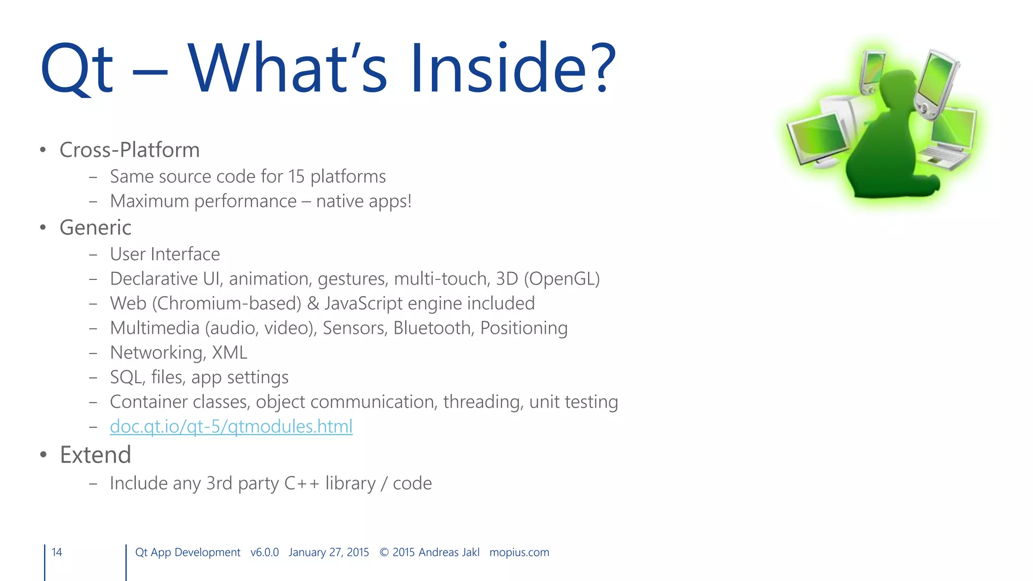 Qt – What’s Inside?
• Cross-Platform
– Same source code for 15 platforms
– Maximum performance – native apps!
• Generic
– User Interface
– Declarative UI, animation, gestures, multi-touch, 3D (OpenGL)
– Web (Chromium-based) & JavaScript engine included
– Multimedia (audio, video), Sensors, Bluetooth, Positioning
– Networking, XML
– SQL, files, app settings
– Container classes, object communication, threading, unit testing
– doc.qt.io/qt-5/qtmodules.html
• Extend
– Include any 3rd party C++ library / code
14 Qt App Development v6.0.0 January 27, 2015 © 2015 Andreas Jakl mopius.com
 