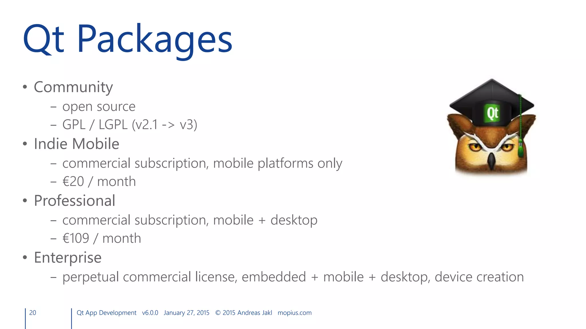 Qt Packages
• Community
– open source
– GPL / LGPL (v2.1 -> v3)
• Indie Mobile
– commercial subscription, mobile platforms only
– €20 / month
• Professional
– commercial subscription, mobile + desktop
– €109 / month
• Enterprise
– perpetual commercial license, embedded + mobile + desktop, device creation
20 Qt App Development v6.0.0 January 27, 2015 © 2015 Andreas Jakl mopius.com
 