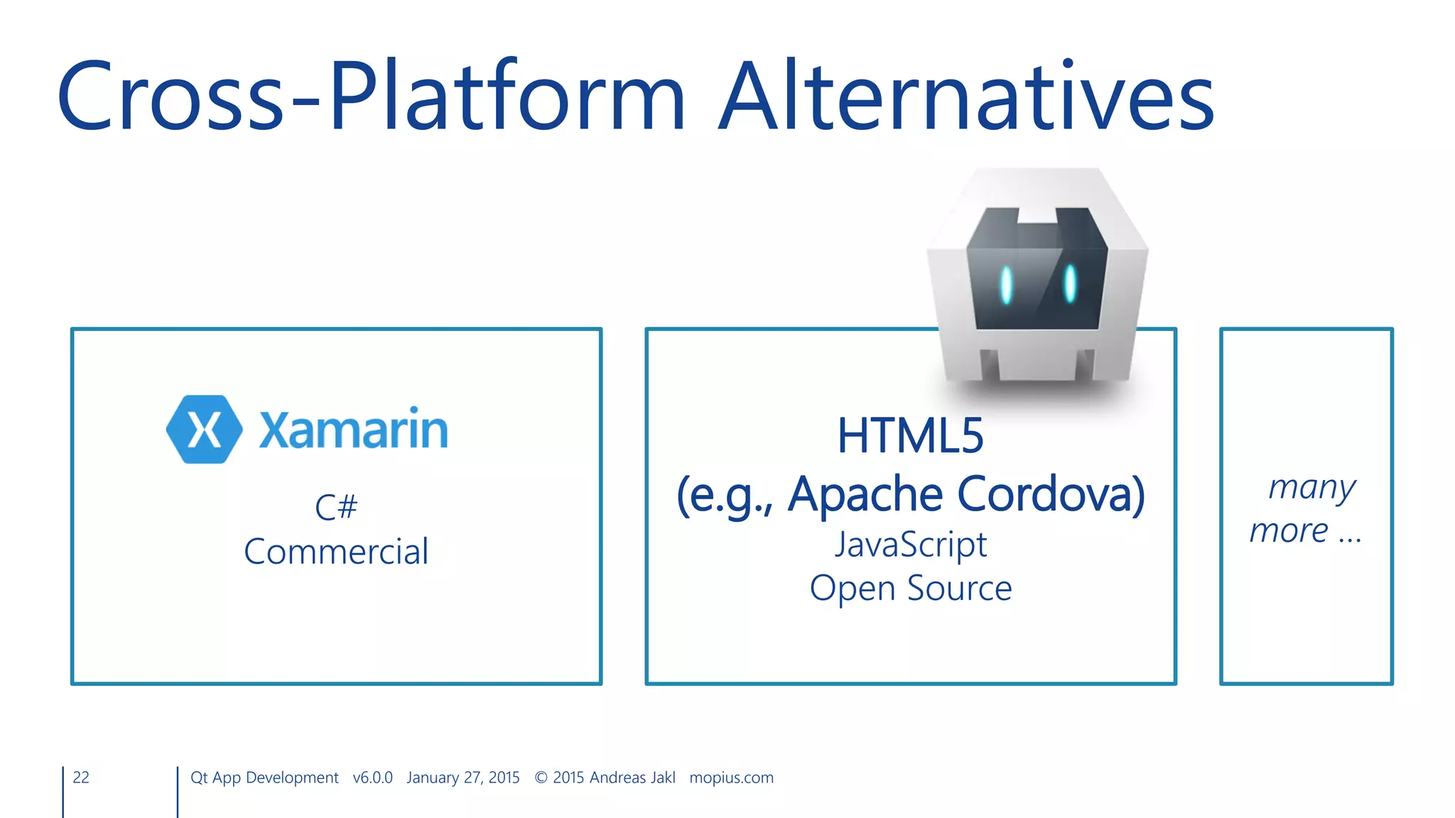 22 Qt App Development v6.0.0 January 27, 2015 © 2015 Andreas Jakl mopius.com
Cross-Platform Alternatives
C#
Commercial
HTML5
(e.g., Apache Cordova)
JavaScript
Open Source
many
more …
 