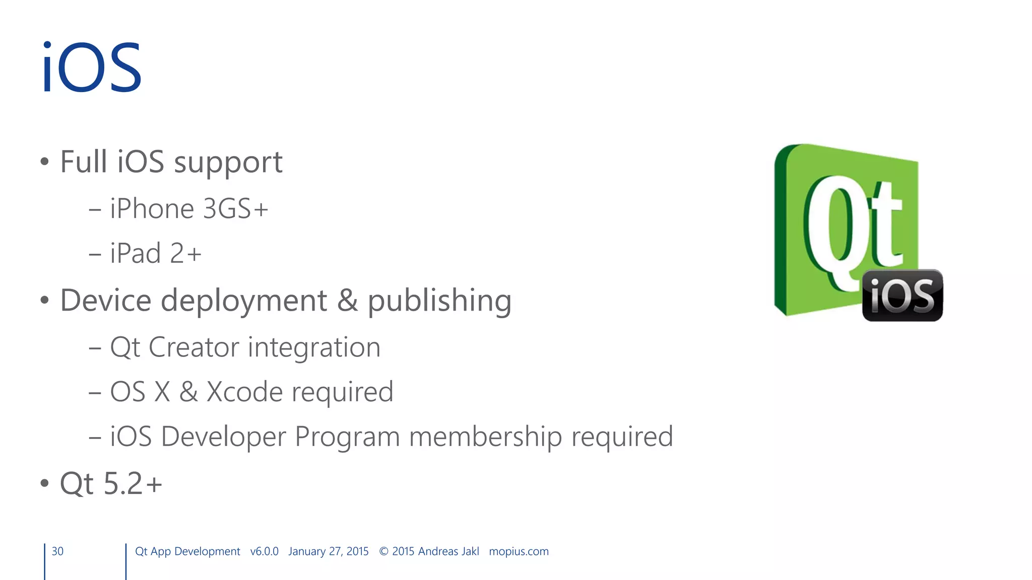 iOS
• Full iOS support
– iPhone 3GS+
– iPad 2+
• Device deployment & publishing
– Qt Creator integration
– OS X & Xcode required
– iOS Developer Program membership required
• Qt 5.2+
30 Qt App Development v6.0.0 January 27, 2015 © 2015 Andreas Jakl mopius.com
 