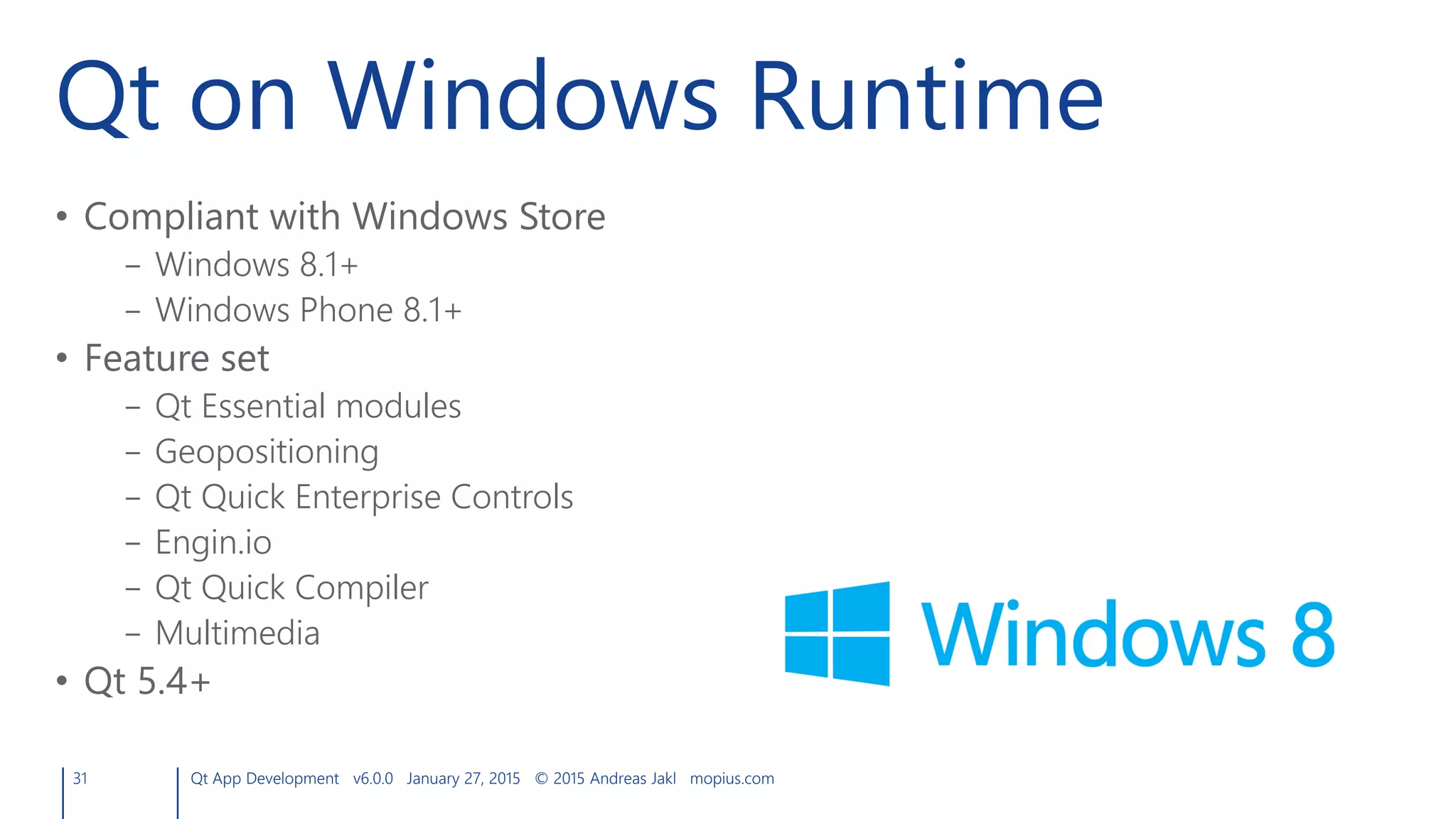 Qt on Windows Runtime
• Compliant with Windows Store
– Windows 8.1+
– Windows Phone 8.1+
• Feature set
– Qt Essential modules
– Geopositioning
– Qt Quick Enterprise Controls
– Engin.io
– Qt Quick Compiler
– Multimedia
• Qt 5.4+
31 Qt App Development v6.0.0 January 27, 2015 © 2015 Andreas Jakl mopius.com
 
