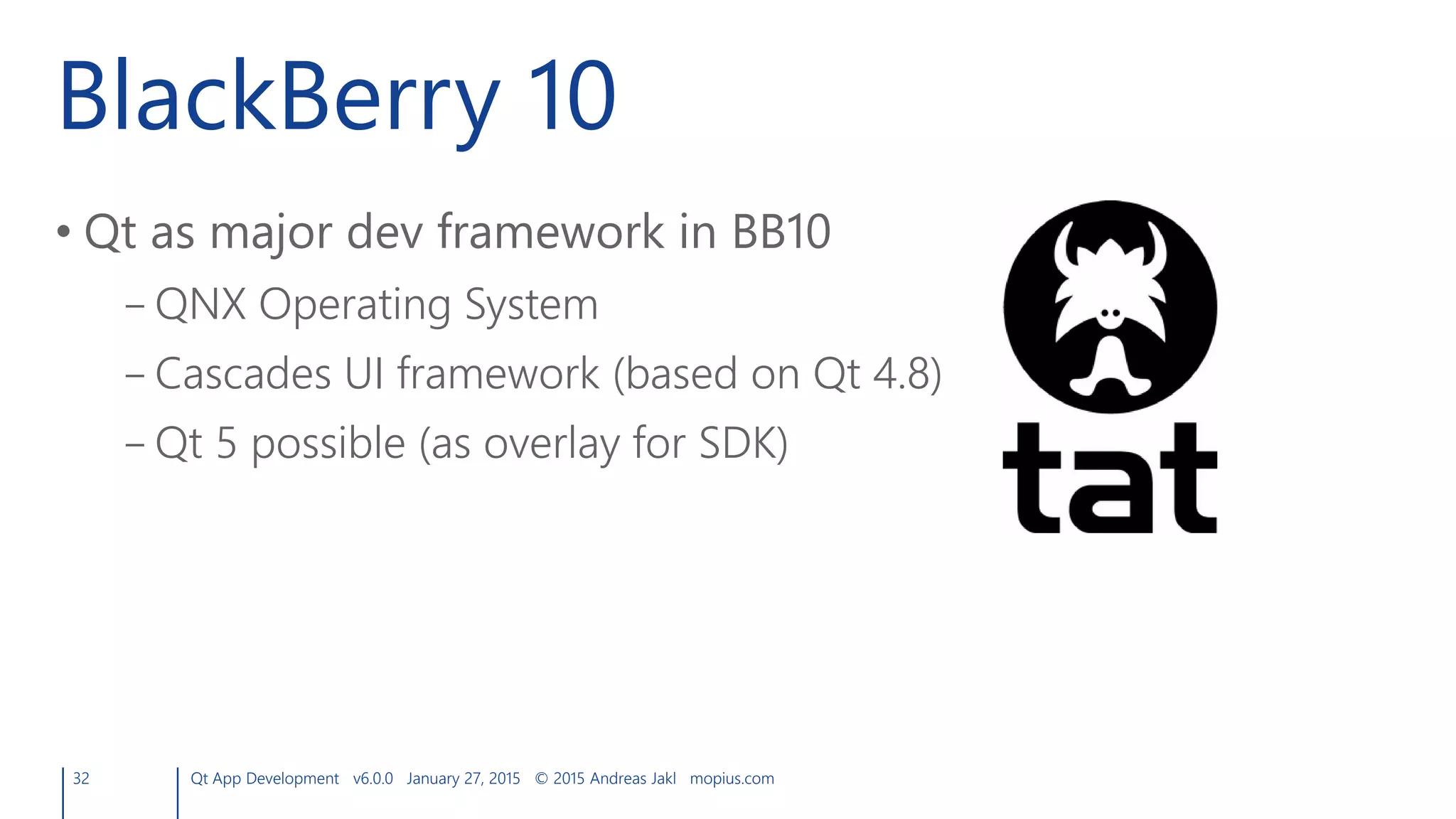 BlackBerry 10
• Qt as major dev framework in BB10
– QNX Operating System
– Cascades UI framework (based on Qt 4.8)
– Qt 5 possible (as overlay for SDK)
32 Qt App Development v6.0.0 January 27, 2015 © 2015 Andreas Jakl mopius.com
 