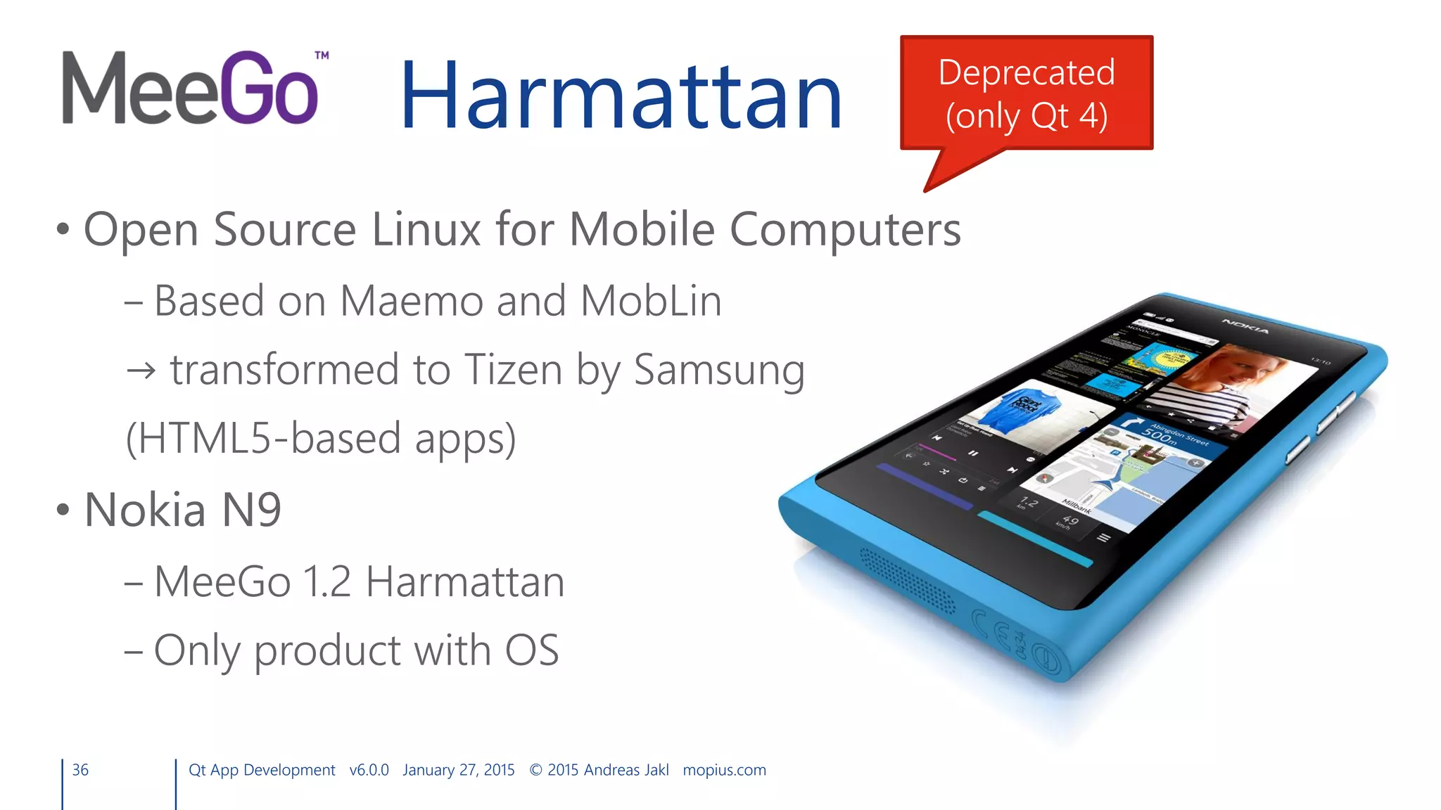 Harmattan
• Open Source Linux for Mobile Computers
– Based on Maemo and MobLin
→ transformed to Tizen by Samsung
(HTML5-based apps)
• Nokia N9
– MeeGo 1.2 Harmattan
– Only product with OS
36 Qt App Development v6.0.0 January 27, 2015 © 2015 Andreas Jakl mopius.com
Deprecated
(only Qt 4)
 