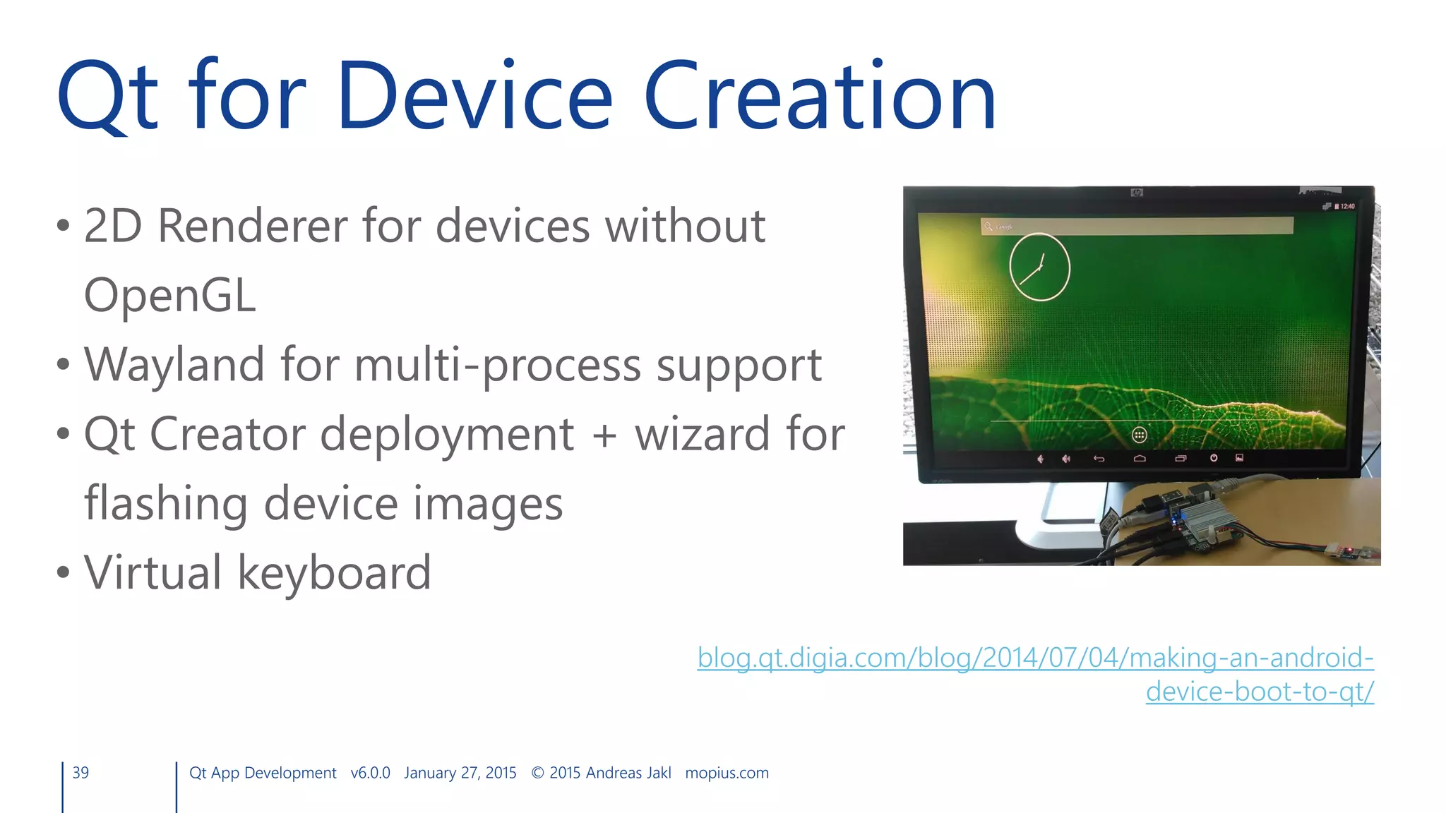 Qt for Device Creation
39 Qt App Development v6.0.0 January 27, 2015 © 2015 Andreas Jakl mopius.com
• 2D Renderer for devices without
OpenGL
• Wayland for multi-process support
• Qt Creator deployment + wizard for
flashing device images
• Virtual keyboard
blog.qt.digia.com/blog/2014/07/04/making-an-android-
device-boot-to-qt/
 