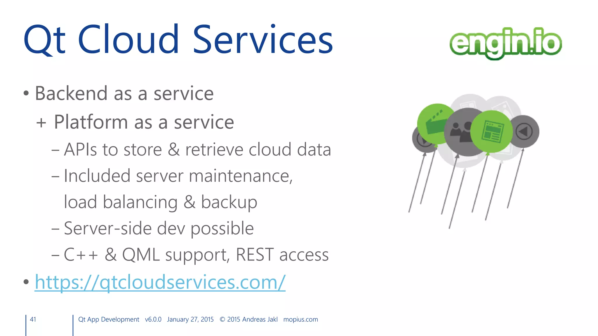Qt Cloud Services
41 Qt App Development v6.0.0 January 27, 2015 © 2015 Andreas Jakl mopius.com
• Backend as a service
+ Platform as a service
– APIs to store & retrieve cloud data
– Included server maintenance,
load balancing & backup
– Server-side dev possible
– C++ & QML support, REST access
• https://qtcloudservices.com/
 