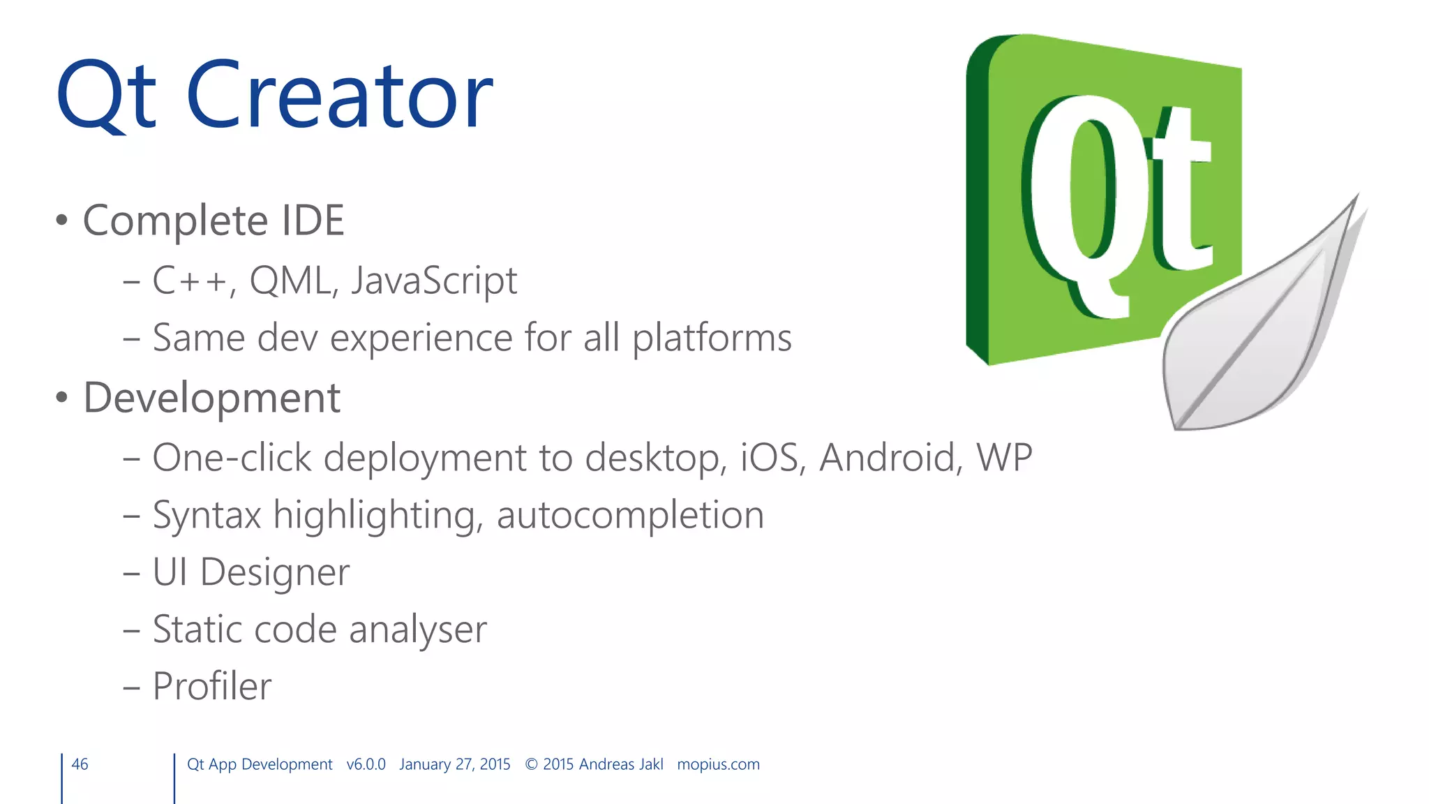 Qt Creator
• Complete IDE
– C++, QML, JavaScript
– Same dev experience for all platforms
• Development
– One-click deployment to desktop, iOS, Android, WP
– Syntax highlighting, autocompletion
– UI Designer
– Static code analyser
– Profiler
46 Qt App Development v6.0.0 January 27, 2015 © 2015 Andreas Jakl mopius.com
 
