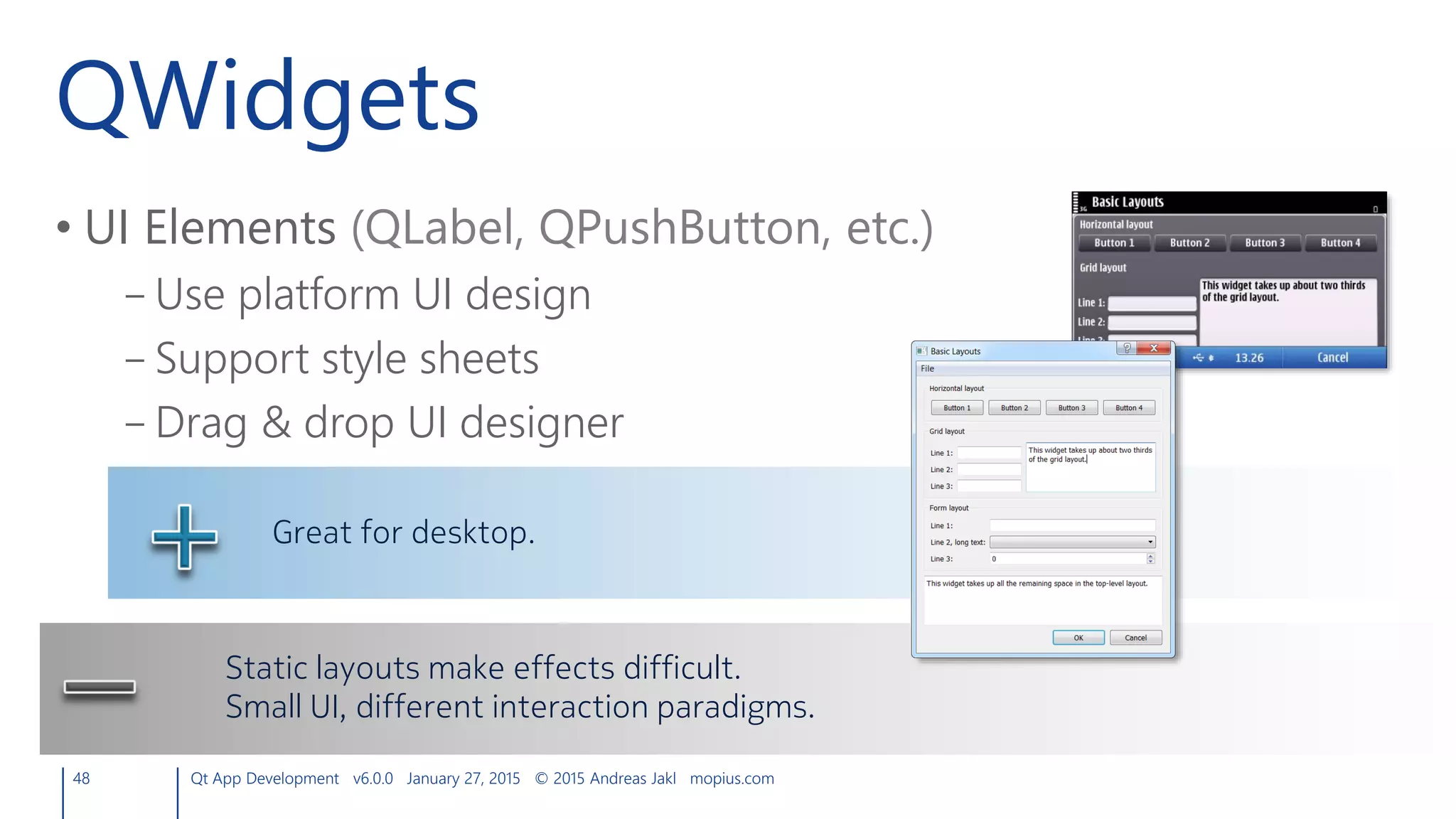 QWidgets
• UI Elements (QLabel, QPushButton, etc.)
– Use platform UI design
– Support style sheets
– Drag & drop UI designer
48 Qt App Development v6.0.0 January 27, 2015 © 2015 Andreas Jakl mopius.com
Great for desktop.
Static layouts make effects difficult.
Small UI, different interaction paradigms.
 