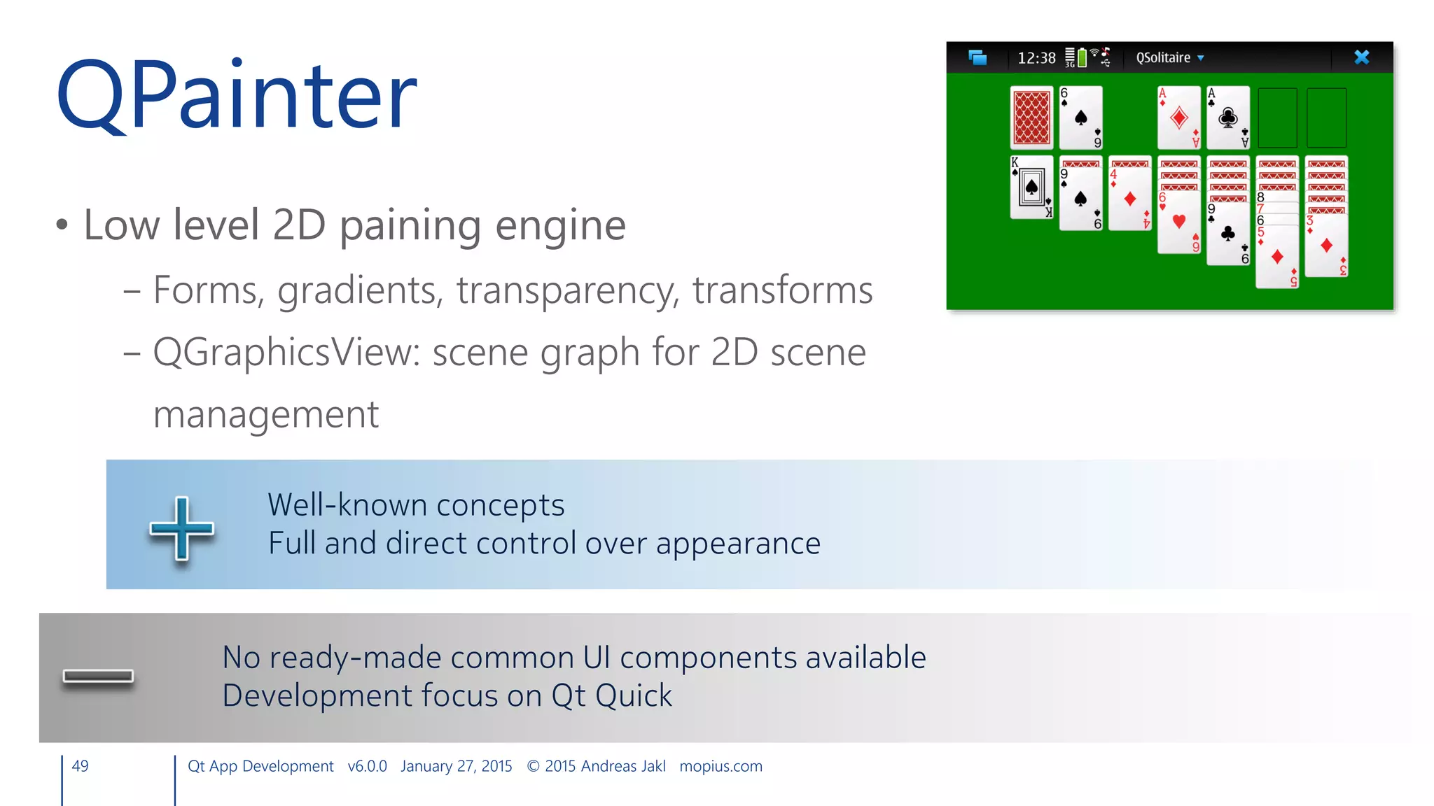 QPainter
• Low level 2D paining engine
– Forms, gradients, transparency, transforms
– QGraphicsView: scene graph for 2D scene
management
49 Qt App Development v6.0.0 January 27, 2015 © 2015 Andreas Jakl mopius.com
Well-known concepts
Full and direct control over appearance
No ready-made common UI components available
Development focus on Qt Quick
 