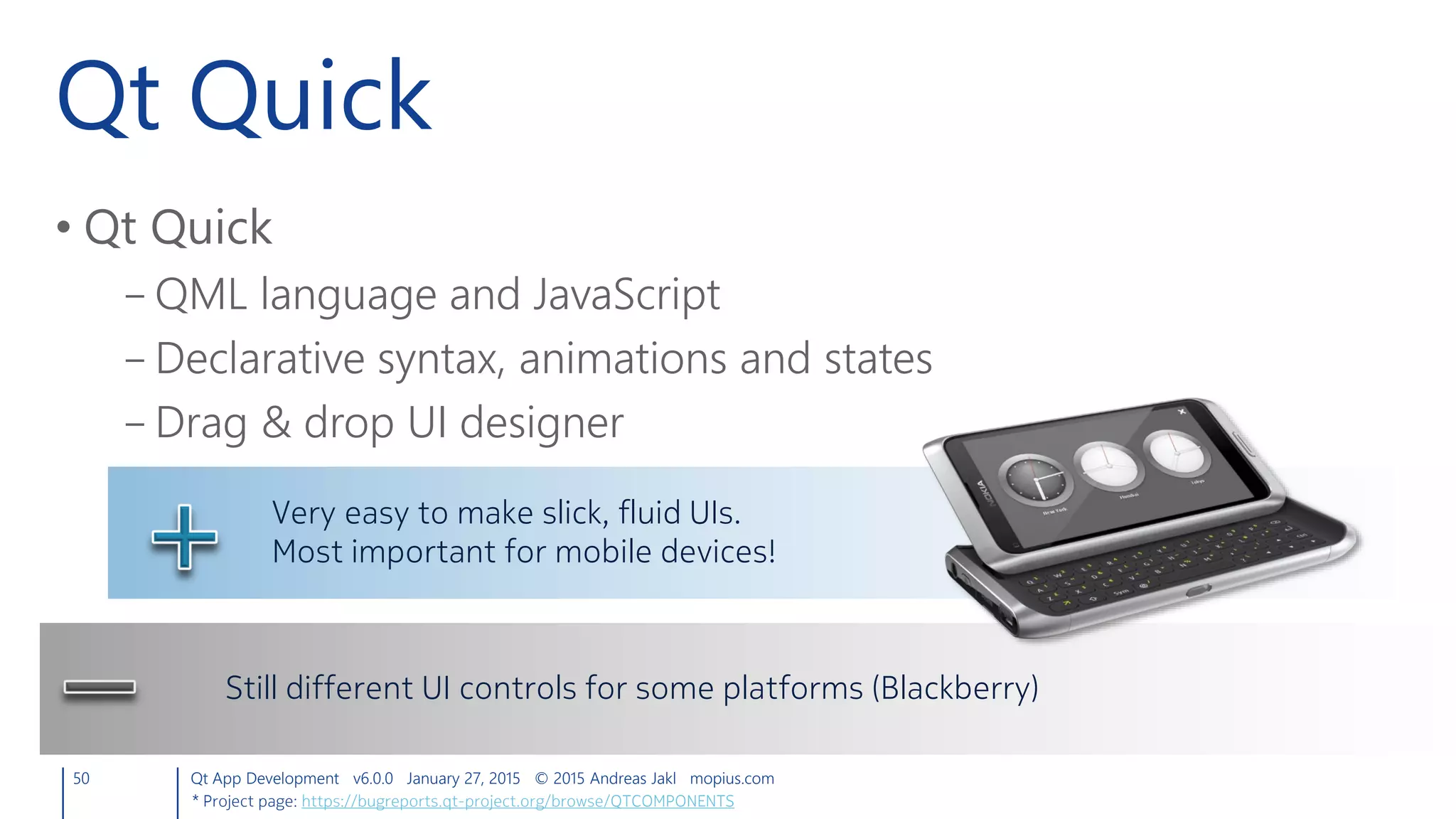 Qt Quick
• Qt Quick
– QML language and JavaScript
– Declarative syntax, animations and states
– Drag & drop UI designer
50 Qt App Development v6.0.0 January 27, 2015 © 2015 Andreas Jakl mopius.com
Very easy to make slick, fluid UIs.
Most important for mobile devices!
Still different UI controls for some platforms (Blackberry)
* Project page: https://bugreports.qt-project.org/browse/QTCOMPONENTS
 
