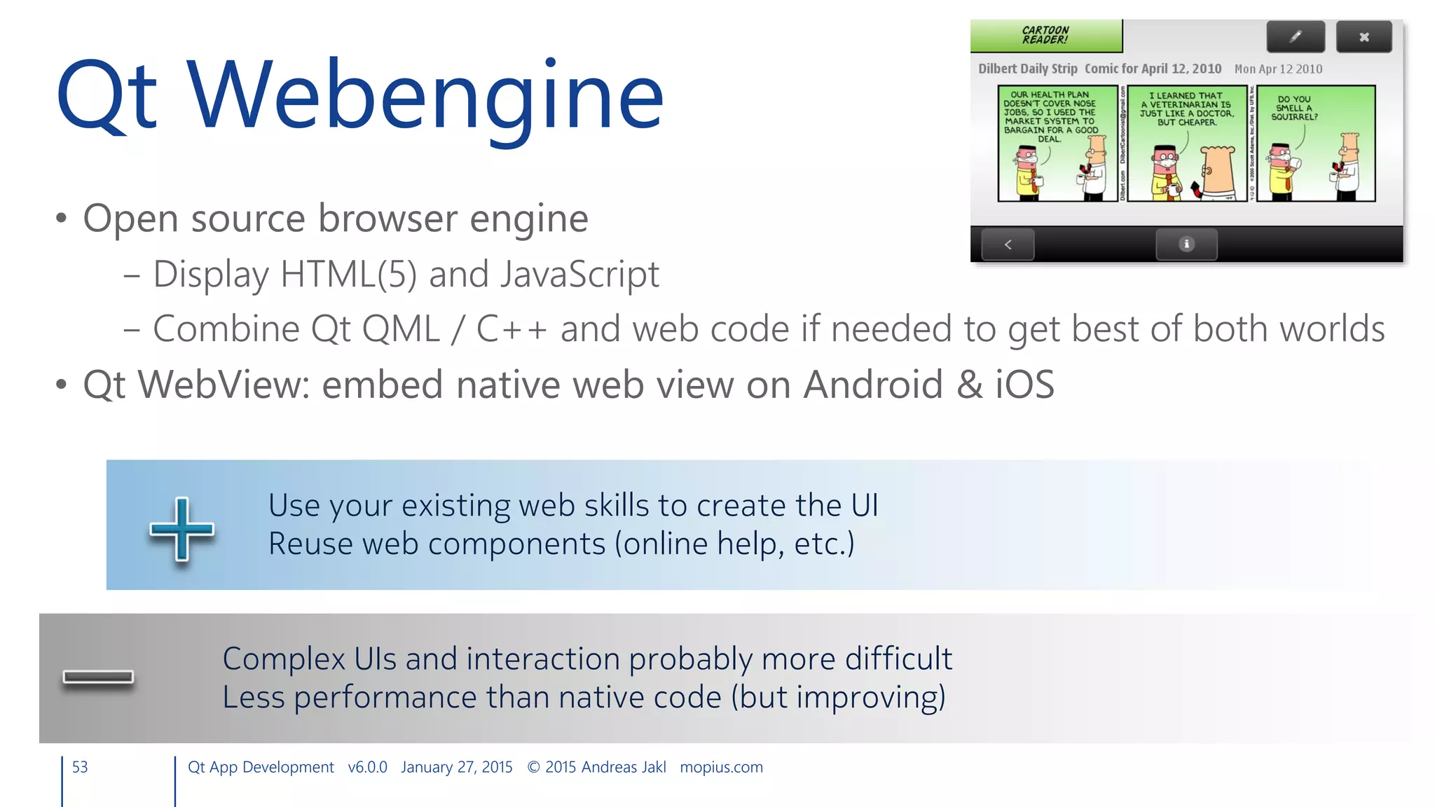 Qt Webengine
• Open source browser engine
– Display HTML(5) and JavaScript
– Combine Qt QML / C++ and web code if needed to get best of both worlds
• Qt WebView: embed native web view on Android & iOS
53 Qt App Development v6.0.0 January 27, 2015 © 2015 Andreas Jakl mopius.com
Use your existing web skills to create the UI
Reuse web components (online help, etc.)
Complex UIs and interaction probably more difficult
Less performance than native code (but improving)
 